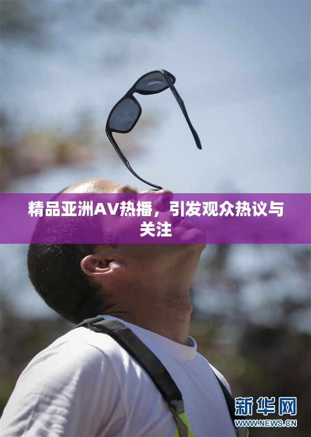 精品亚洲AV热播，引发观众热议与关注