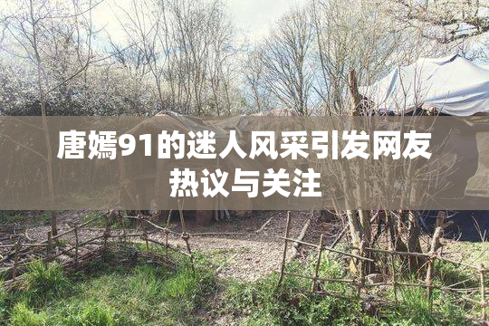 唐嫣91的迷人风采引发网友热议与关注