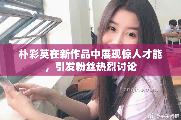 朴彩英在新作品中展现惊人才能，引发粉丝热烈讨论