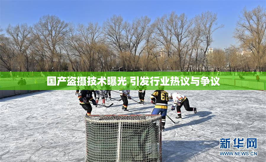 国产盗摄技术曝光 引发行业热议与争议