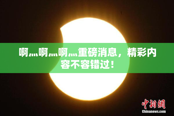 啊灬啊灬啊灬重磅消息，精彩内容不容错过！