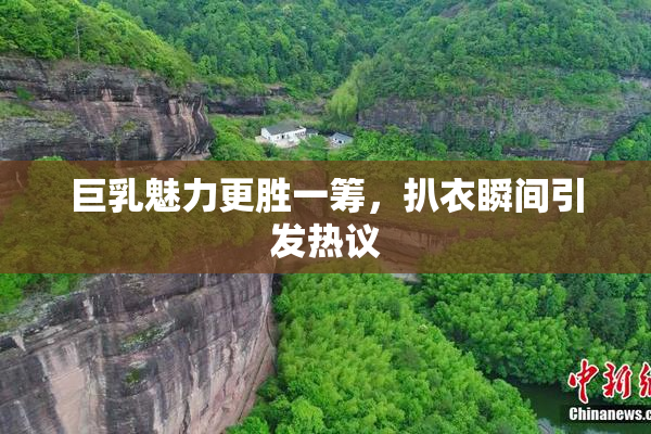 巨乳魅力更胜一筹，扒衣瞬间引发热议