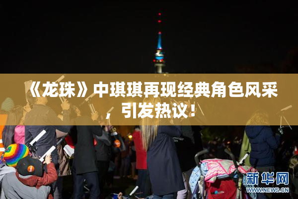 《龙珠》中琪琪再现经典角色风采，引发热议！