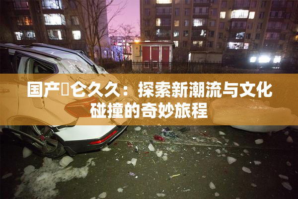 国产婬仑久久：探索新潮流与文化碰撞的奇妙旅程