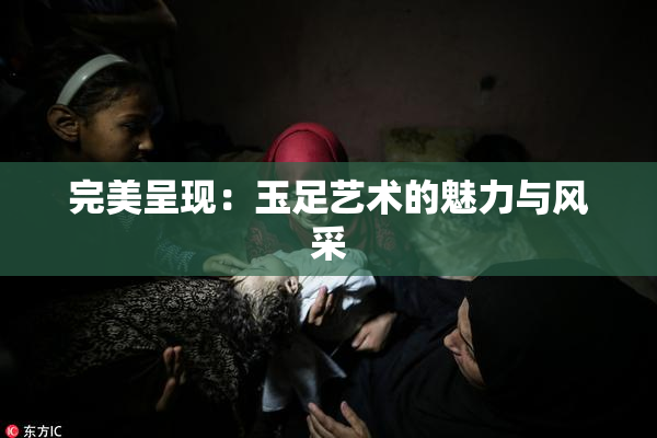 完美呈现：玉足艺术的魅力与风采