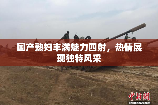 国产熟妇丰满魅力四射，热情展现独特风采