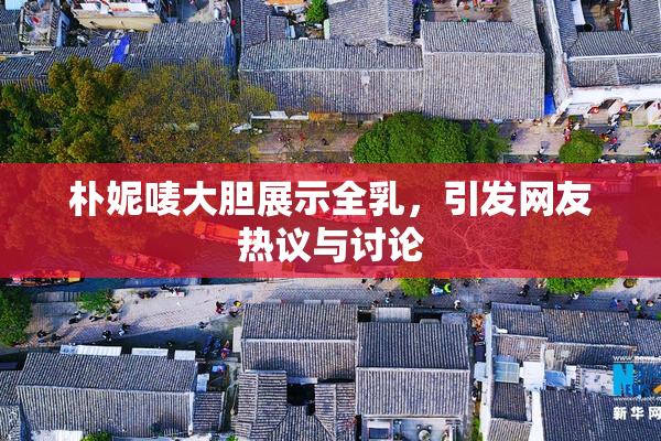 朴妮唛大胆展示全乳，引发网友热议与讨论