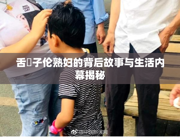 舌乚子伦熟妇的背后故事与生活内幕揭秘