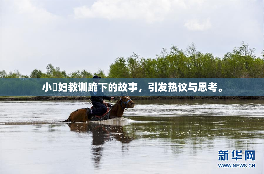 小婬妇教训跪下的故事，引发热议与思考。