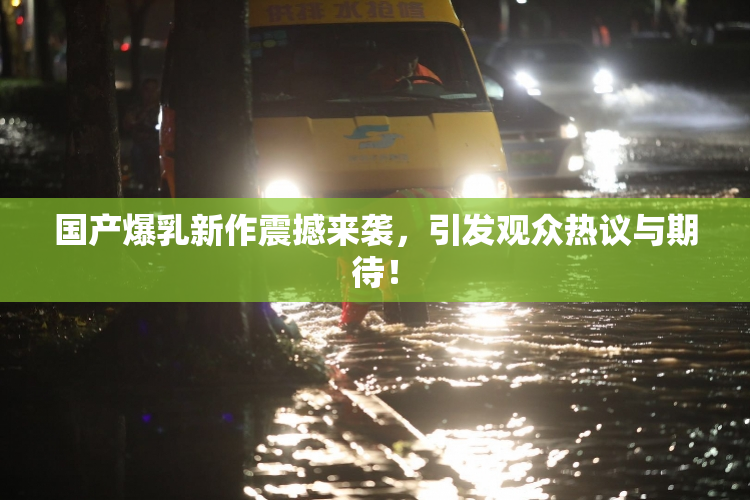 国产爆乳新作震撼来袭，引发观众热议与期待！
