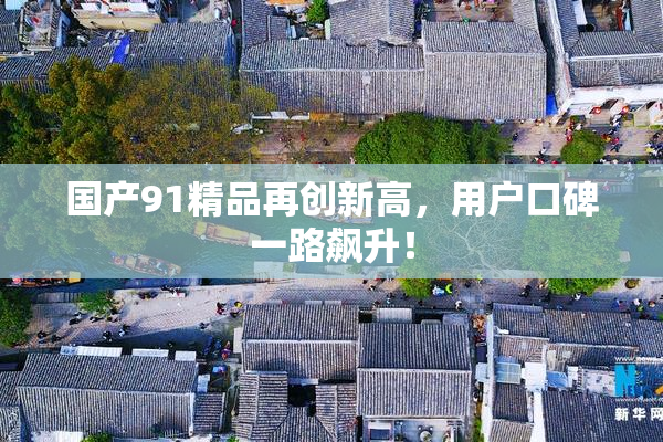 国产91精品再创新高，用户口碑一路飙升！