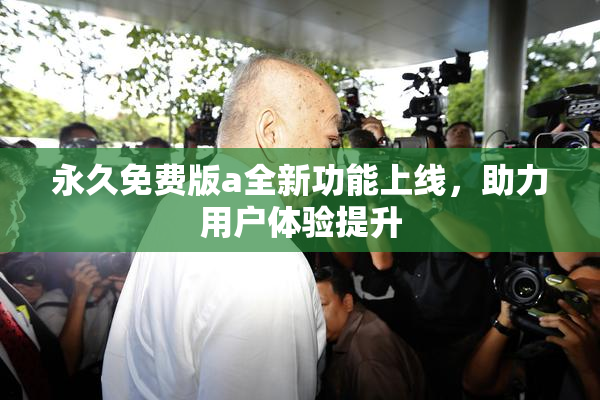 永久免费版a全新功能上线，助力用户体验提升