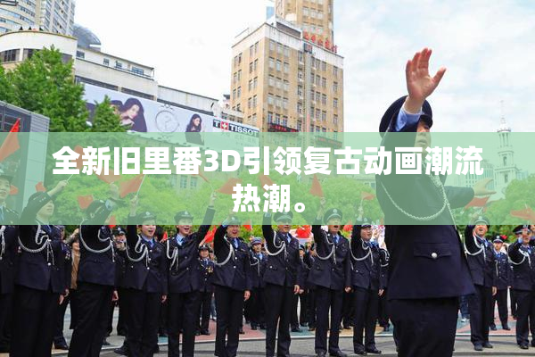 全新旧里番3D引领复古动画潮流热潮。
