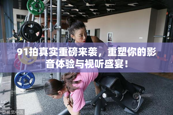 91拍真实重磅来袭，重塑你的影音体验与视听盛宴！