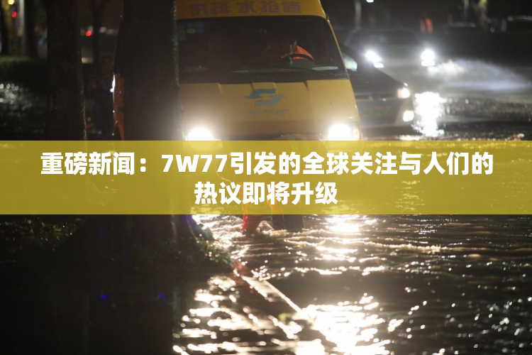 重磅新闻：7W77引发的全球关注与人们的热议即将升级