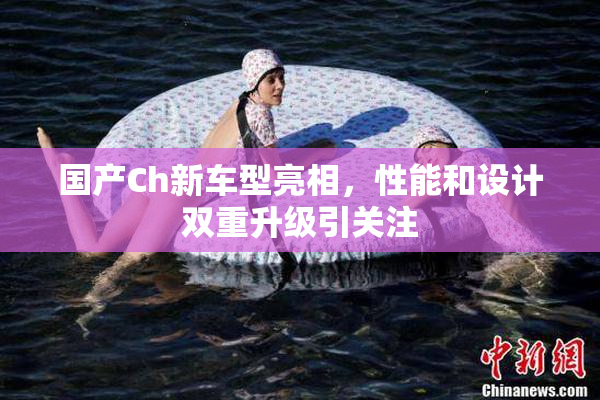 国产Ch新车型亮相，性能和设计双重升级引关注