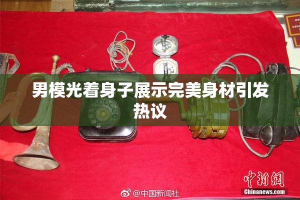 男模光着身子展示完美身材引发热议