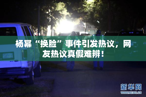 杨幂“换脸”事件引发热议，网友热议真假难辨！