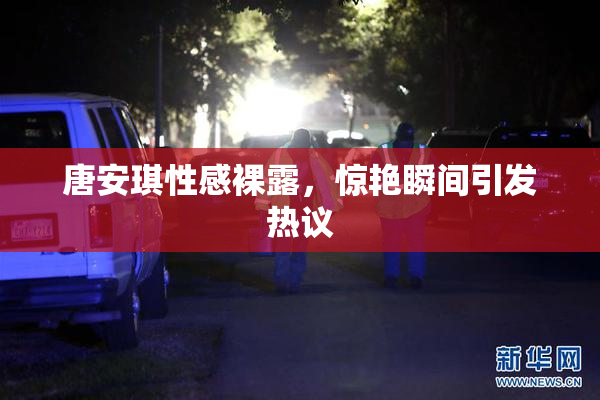 唐安琪性感裸露，惊艳瞬间引发热议