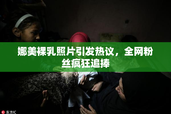 娜美裸乳照片引发热议，全网粉丝疯狂追捧