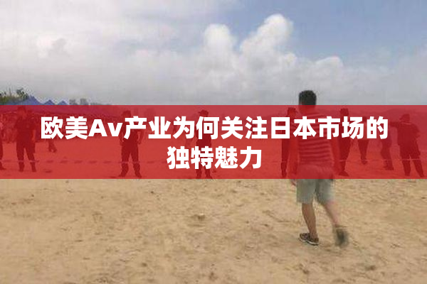 欧美Av产业为何关注日本市场的独特魅力