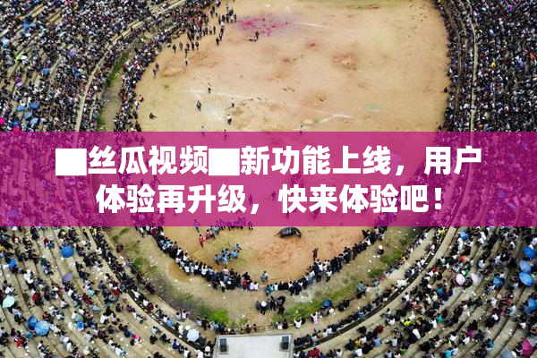 ▇丝瓜视频▇新功能上线，用户体验再升级，快来体验吧！