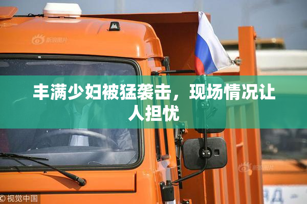 丰满少妇被猛袭击，现场情况让人担忧