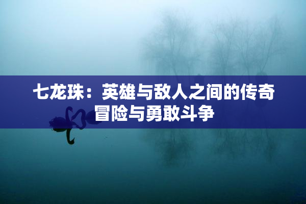 七龙珠：英雄与敌人之间的传奇冒险与勇敢斗争