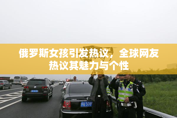 俄罗斯女孩引发热议，全球网友热议其魅力与个性
