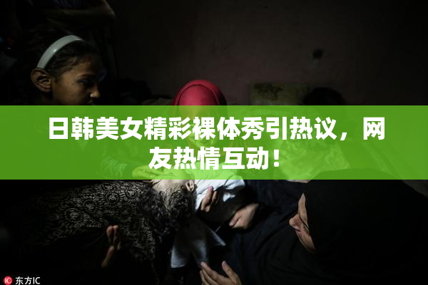 日韩美女精彩裸体秀引热议，网友热情互动！