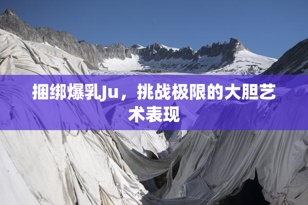 捆绑爆乳Ju，挑战极限的大胆艺术表现