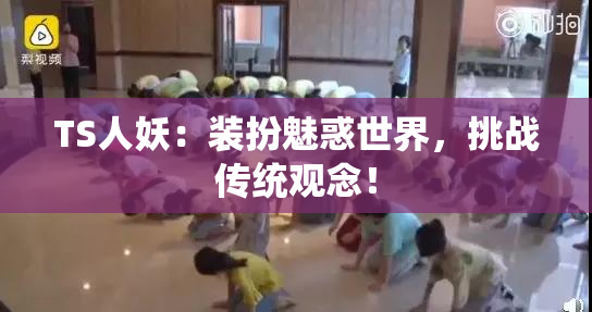 TS人妖：装扮魅惑世界，挑战传统观念！