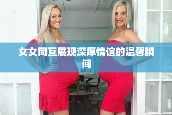 女女同互展现深厚情谊的温馨瞬间