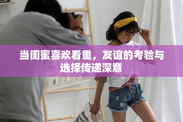 当闺蜜喜欢看重，友谊的考验与选择传递深意