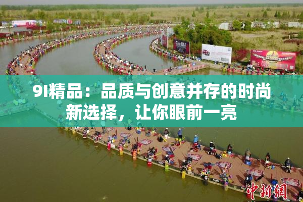 9I精品：品质与创意并存的时尚新选择，让你眼前一亮