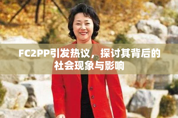 FC2PP引发热议，探讨其背后的社会现象与影响