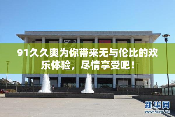 91久久爽为你带来无与伦比的欢乐体验，尽情享受吧！