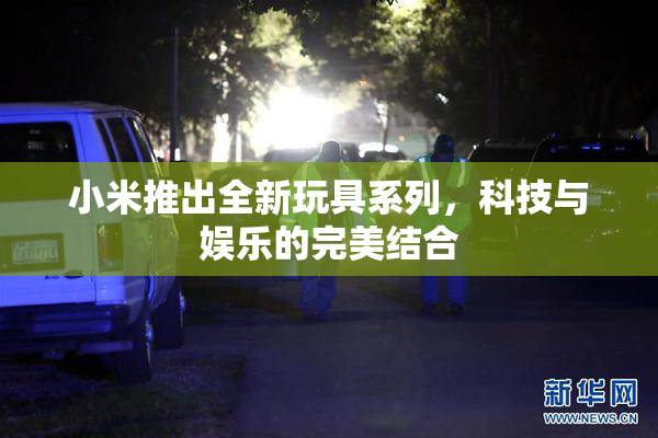 小米推出全新玩具系列，科技与娱乐的完美结合