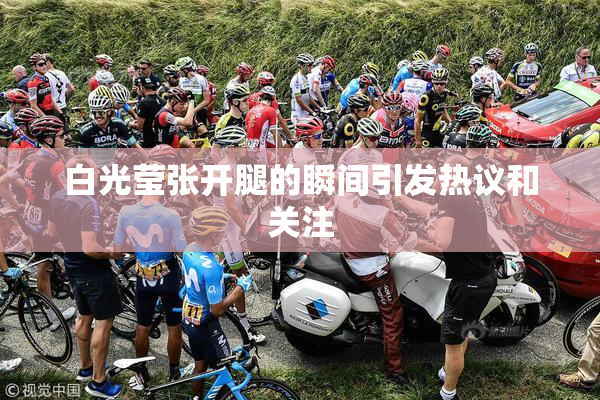 白光莹张开腿的瞬间引发热议和关注