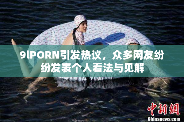 9lPORN引发热议，众多网友纷纷发表个人看法与见解