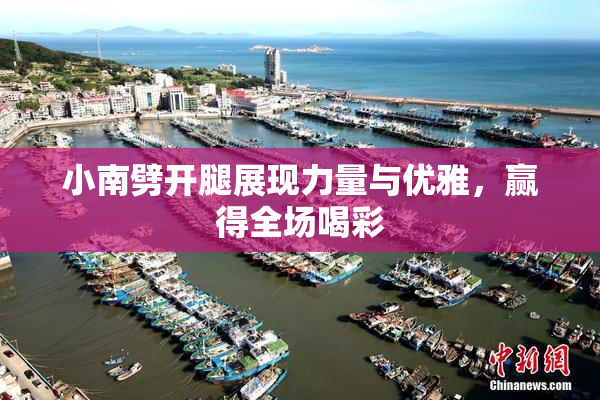 小南劈开腿展现力量与优雅，赢得全场喝彩