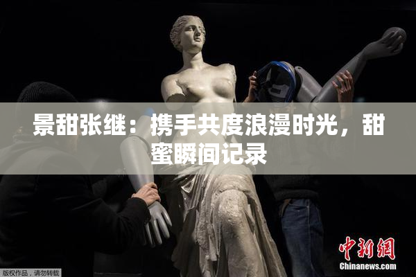 景甜张继：携手共度浪漫时光，甜蜜瞬间记录