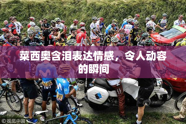 菜西奥含泪表达情感，令人动容的瞬间