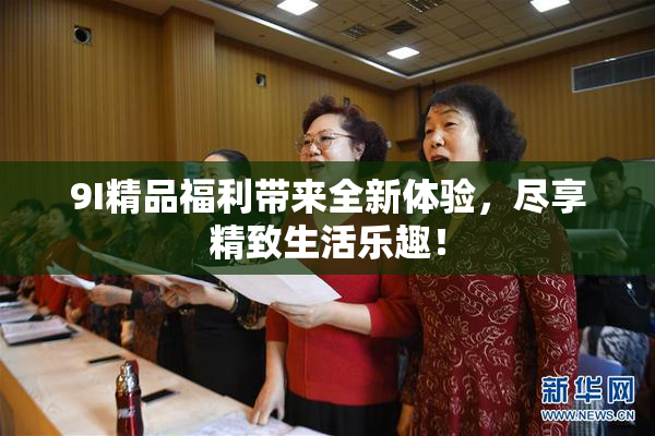 9I精品福利带来全新体验，尽享精致生活乐趣！