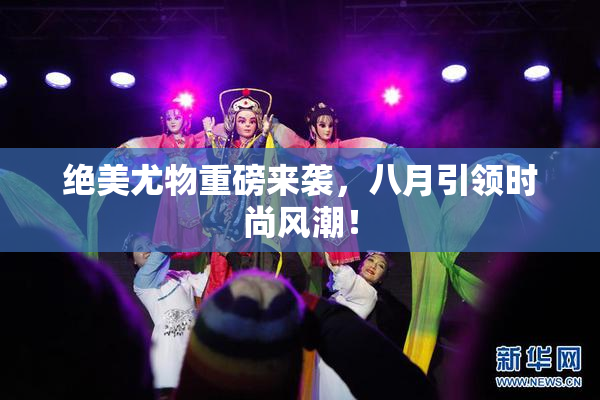 绝美尤物重磅来袭，八月引领时尚风潮！