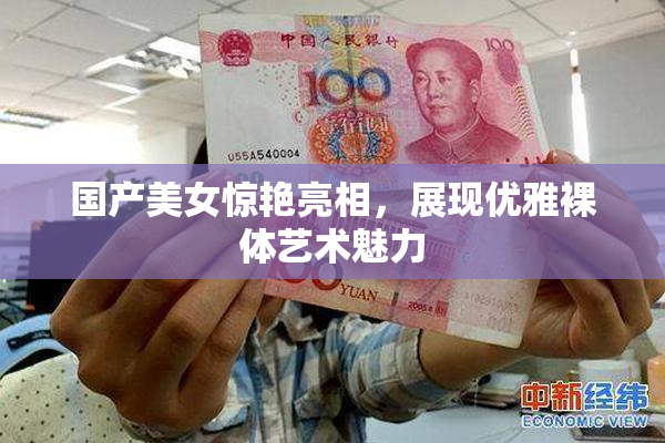 国产美女惊艳亮相，展现优雅裸体艺术魅力