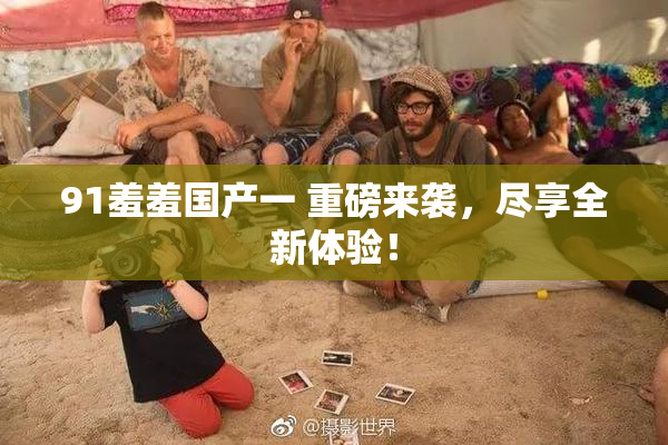 91羞羞国产一 重磅来袭，尽享全新体验！
