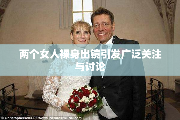 两个女人裸身出镜引发广泛关注与讨论
