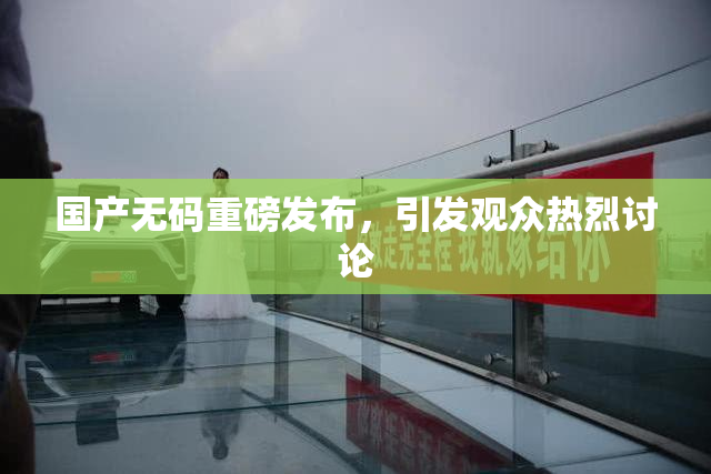 国产无码重磅发布，引发观众热烈讨论