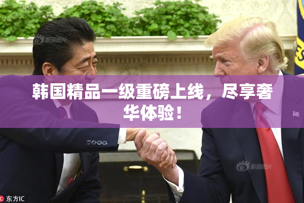 韩国精品一级重磅上线，尽享奢华体验！